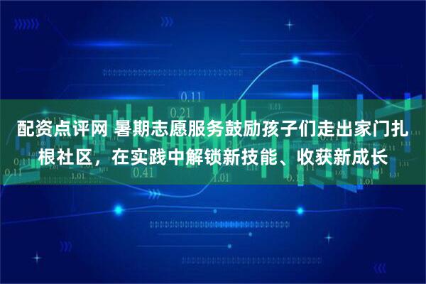 配资点评网 暑期志愿服务鼓励孩子们走出家门扎根社区，在实践中解锁新技能、收获新成长