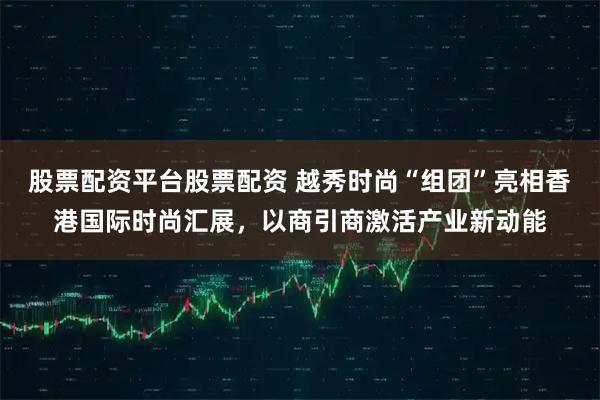 股票配资平台股票配资 越秀时尚“组团”亮相香港国际时尚汇展，以商引商激活产业新动能