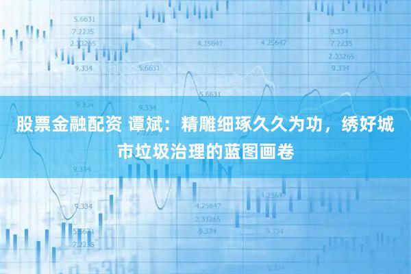 股票金融配资 谭斌：精雕细琢久久为功，绣好城市垃圾治理的蓝图画卷